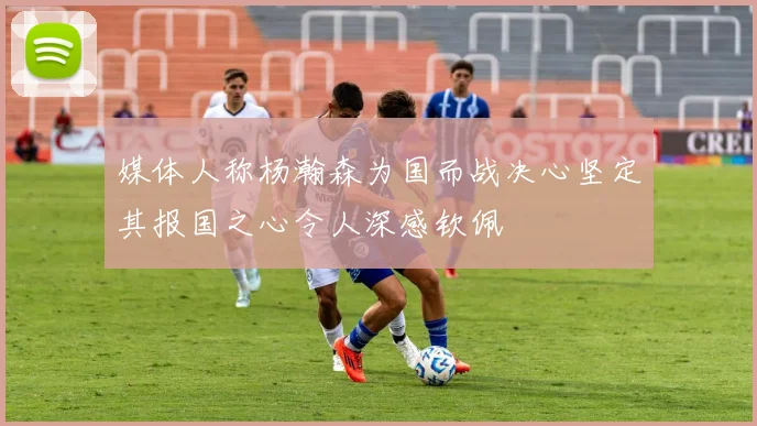 媒体人称杨瀚森为国而战决心坚定其报国之心令人深感钦佩