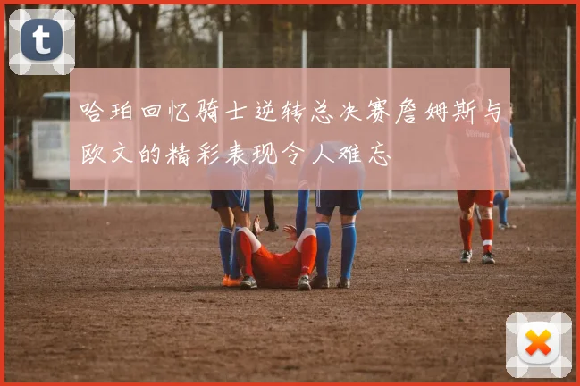 哈珀回忆骑士逆转总决赛詹姆斯与欧文的精彩表现令人难忘