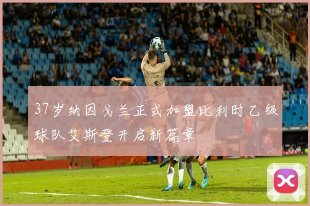 37岁纳因戈兰正式加盟比利时乙级球队艾斯登开启新篇章