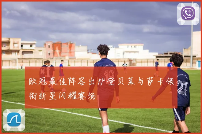 欧冠最佳阵容出炉登贝莱与萨卡领衔新星闪耀赛场