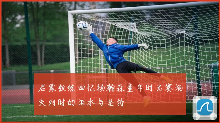 启蒙教练回忆杨瀚森童年时光赛场失利时的泪水与坚持