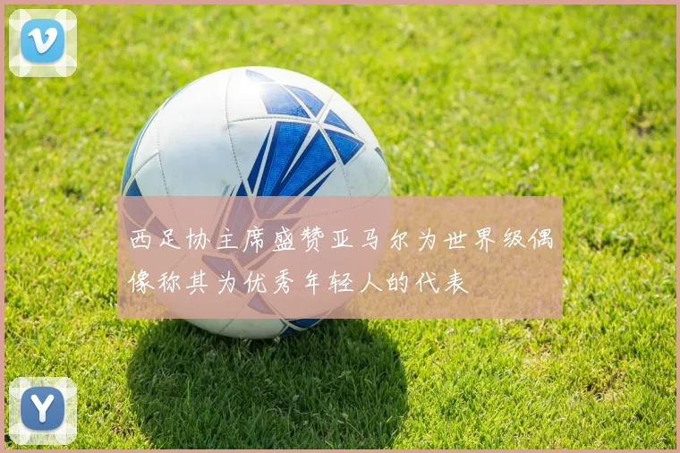 西足协主席盛赞亚马尔为世界级偶像称其为优秀年轻人的代表