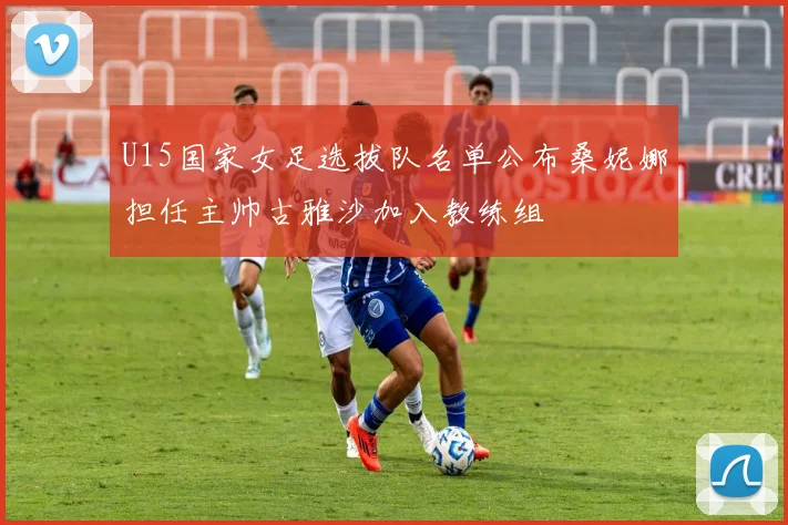 U15国家女足选拔队名单公布桑妮娜担任主帅古雅沙加入教练组