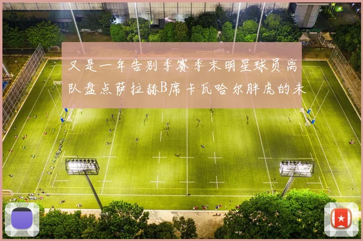又是一年告别季赛季末明星球员离队盘点萨拉赫B席卡瓦哈尔胖虎的未来去向