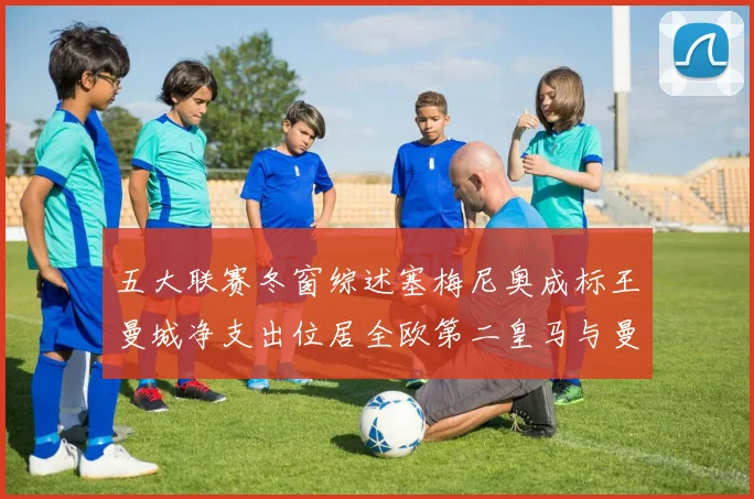 五大联赛冬窗综述塞梅尼奥成标王曼城净支出位居全欧第二皇马与曼联均未投入