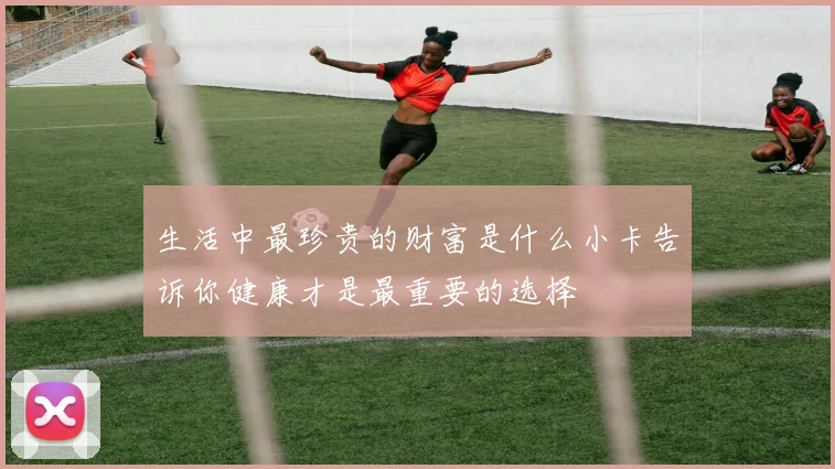 生活中最珍贵的财富是什么小卡告诉你健康才是最重要的选择