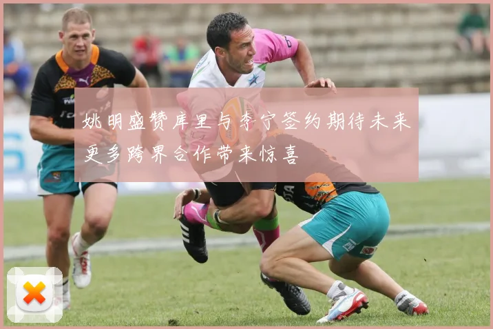 姚明盛赞库里与李宁签约期待未来更多跨界合作带来惊喜