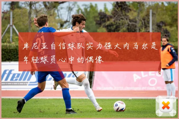 库尼亚自信球队实力强大内马尔是年轻球员心中的偶像