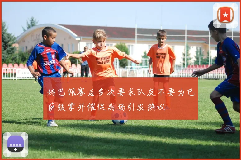 姆巴佩赛后多次要求队友不要为巴萨鼓掌并催促离场引发热议