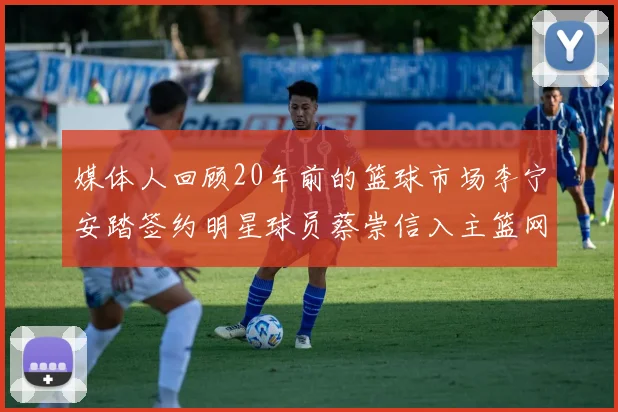 媒体人回顾20年前的篮球市场李宁安踏签约明星球员蔡崇信入主篮网的时代变迁
