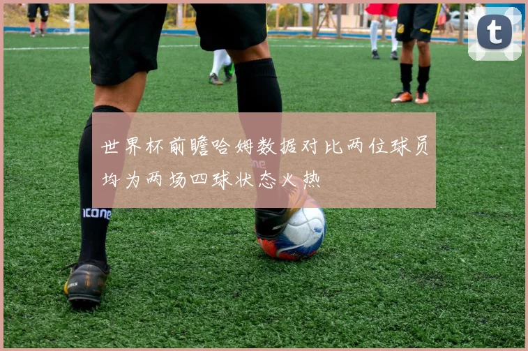 世界杯前瞻哈姆数据对比两位球员均为两场四球状态火热