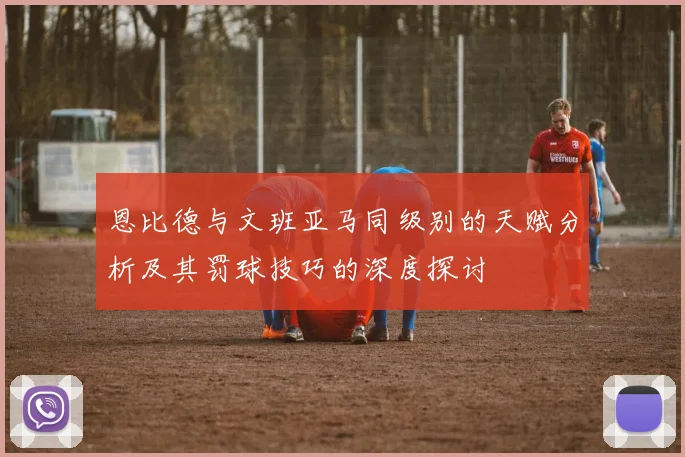 恩比德与文班亚马同级别的天赋分析及其罚球技巧的深度探讨