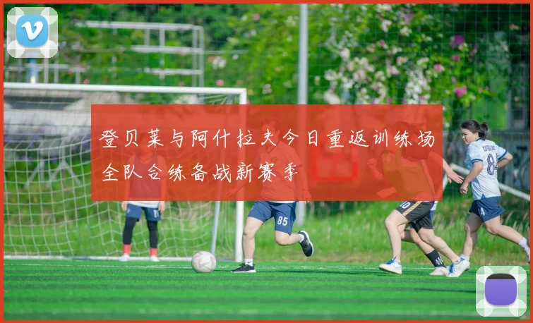 登贝莱与阿什拉夫今日重返训练场全队合练备战新赛季
