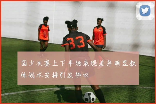 国少决赛上下半场表现差异明显教练战术安排引发热议
