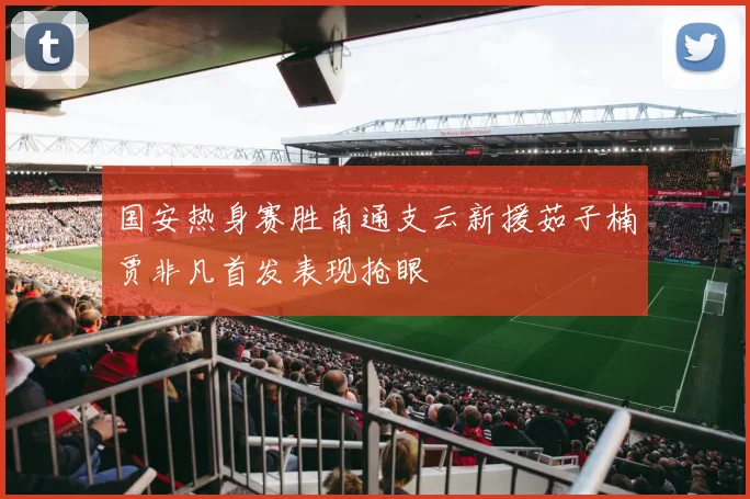 国安热身赛胜南通支云新援茹子楠贾非凡首发表现抢眼