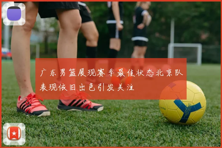 广东男篮展现赛季最佳状态北京队表现依旧出色引发关注