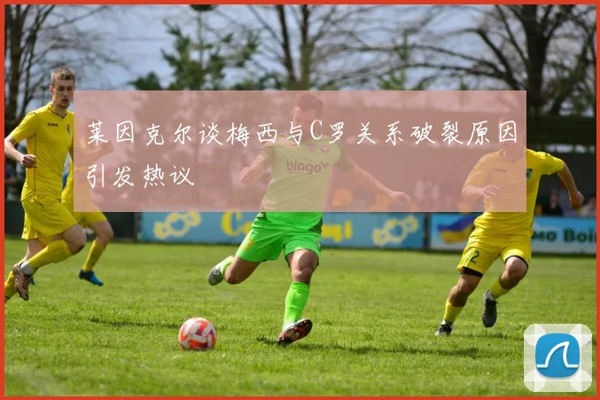 莱因克尔谈梅西与C罗关系破裂原因引发热议