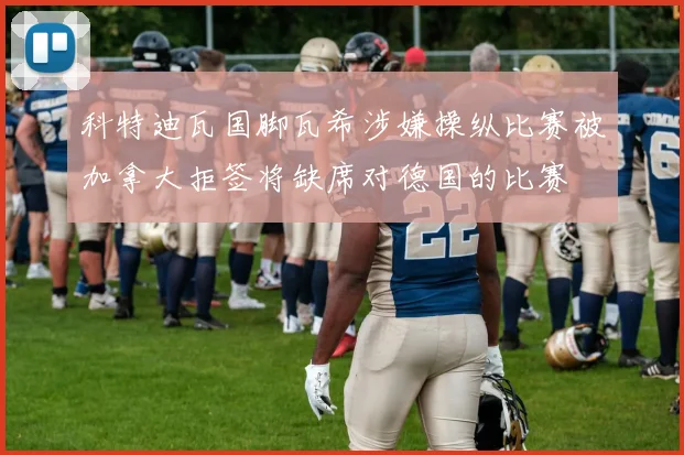 科特迪瓦国脚瓦希涉嫌操纵比赛被加拿大拒签将缺席对德国的比赛